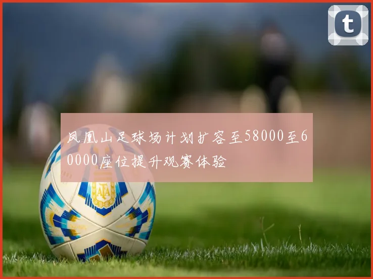 凤凰山足球场计划扩容至58000至60000座位提升观赛体验