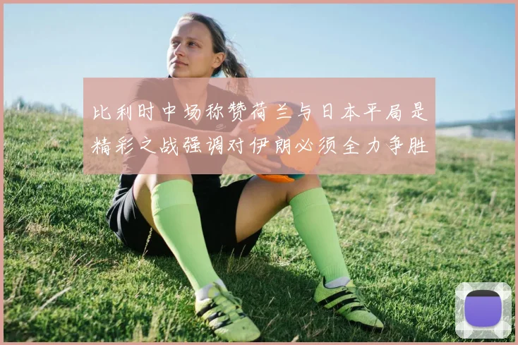 比利时中场称赞荷兰与日本平局是精彩之战强调对伊朗必须全力争胜