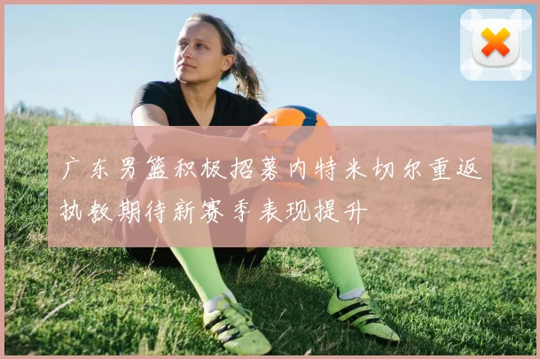 广东男篮积极招募内特米切尔重返执教期待新赛季表现提升