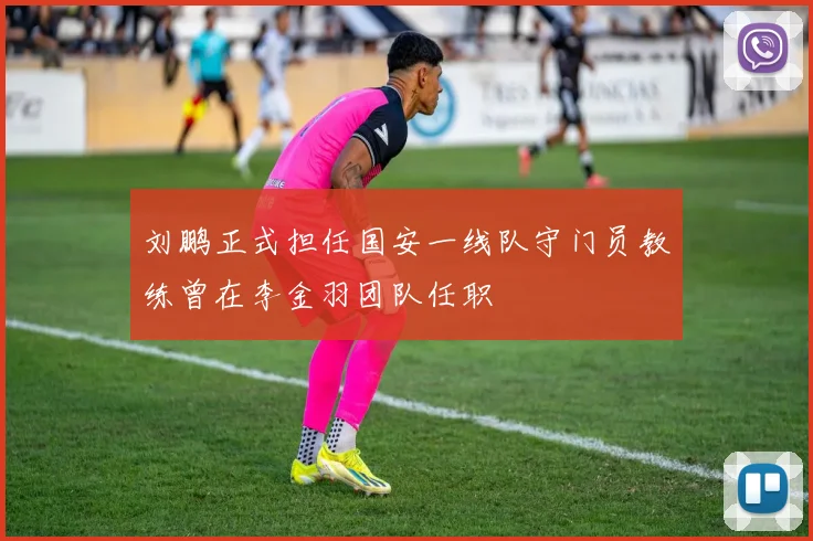 刘鹏正式担任国安一线队守门员教练曾在李金羽团队任职
