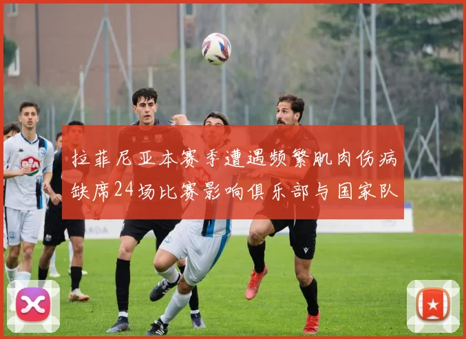 拉菲尼亚本赛季遭遇频繁肌肉伤病缺席24场比赛影响俱乐部与国家队表现