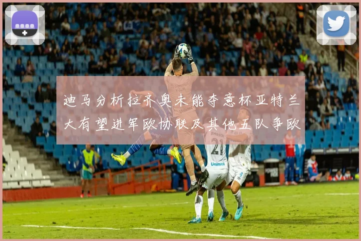 迪马分析拉齐奥未能夺意杯亚特兰大有望进军欧协联及其他五队争欧联资格