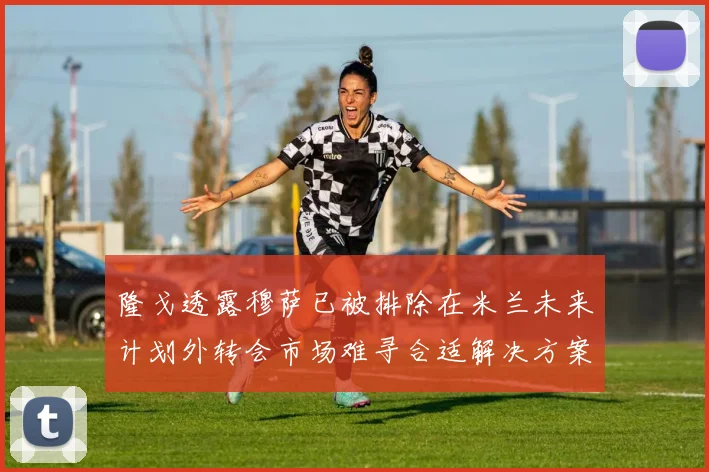 隆戈透露穆萨已被排除在米兰未来计划外转会市场难寻合适解决方案