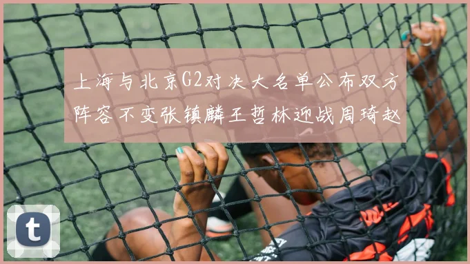 上海与北京G2对决大名单公布双方阵容不变张镇麟王哲林迎战周琦赵睿