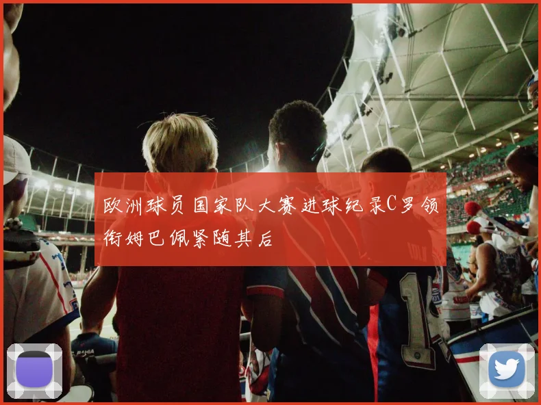 欧洲球员国家队大赛进球纪录C罗领衔姆巴佩紧随其后