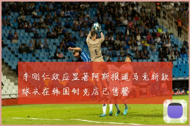 李刚仁效应显著阿斯报道马竞新款球衣在韩国耐克店已售罄