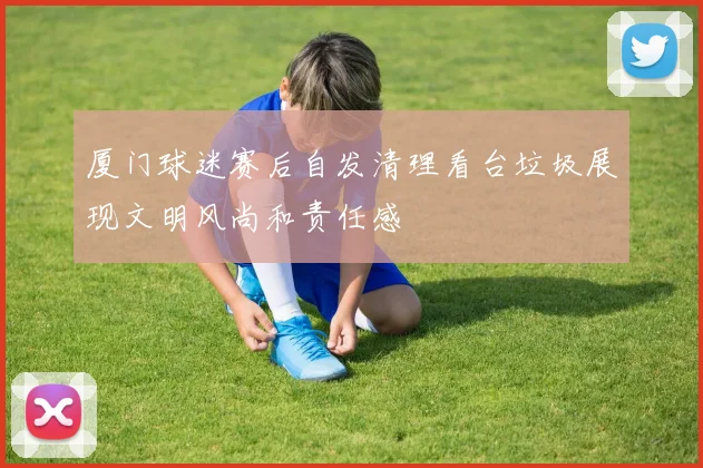厦门球迷赛后自发清理看台垃圾展现文明风尚和责任感