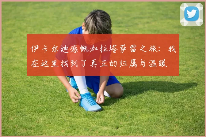 伊卡尔迪感慨加拉塔萨雷之旅：我在这里找到了真正的归属与温暖