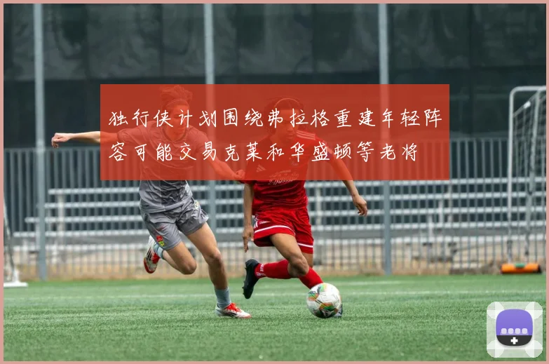 独行侠计划围绕弗拉格重建年轻阵容可能交易克莱和华盛顿等老将