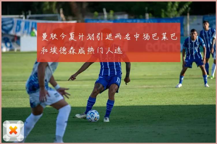 曼联今夏计划引进两名中场巴莱巴和埃德森成热门人选