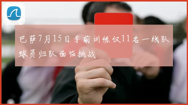 巴萨7月15日季前训练仅11名一线队球员归队面临挑战