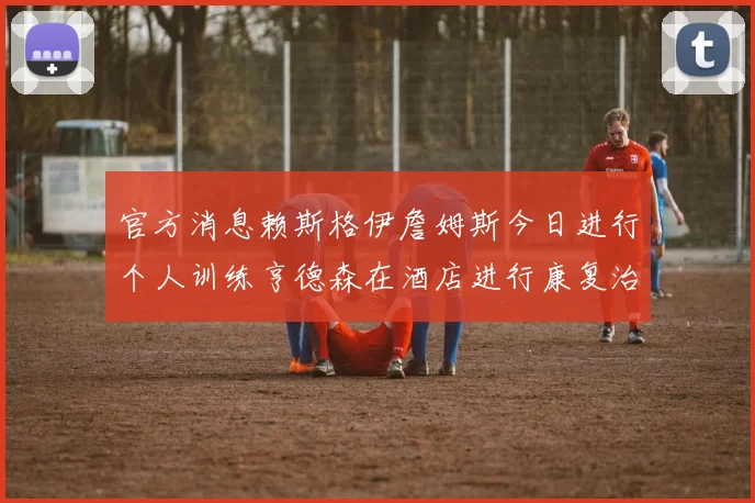 官方消息赖斯格伊詹姆斯今日进行个人训练亨德森在酒店进行康复治疗
