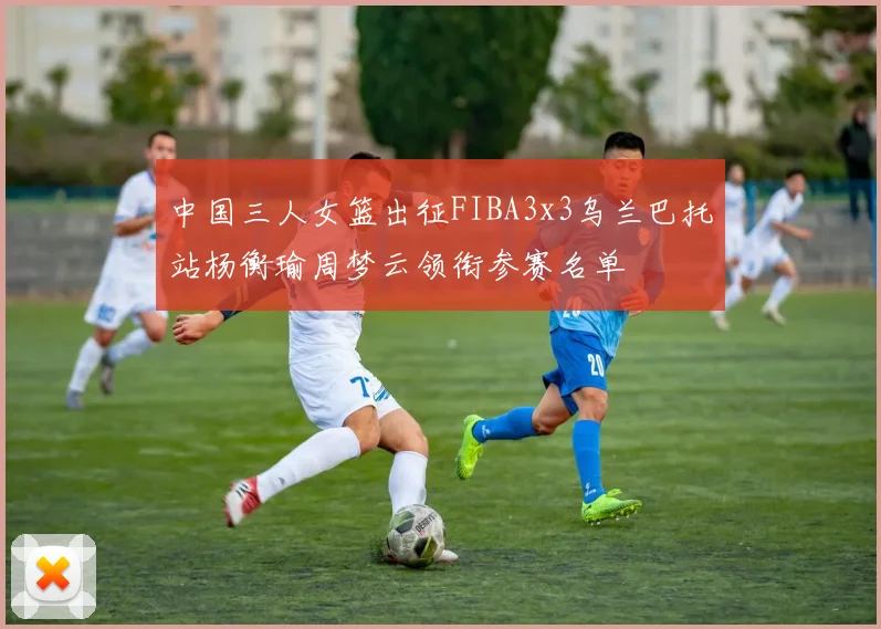 中国三人女篮出征FIBA3x3乌兰巴托站杨衡瑜周梦云领衔参赛名单