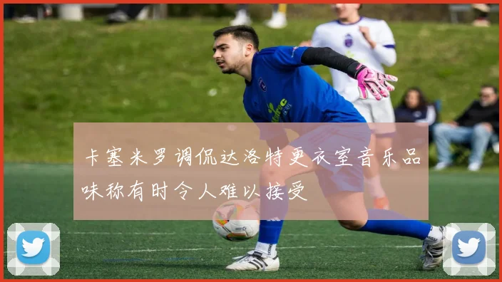 卡塞米罗调侃达洛特更衣室音乐品味称有时令人难以接受