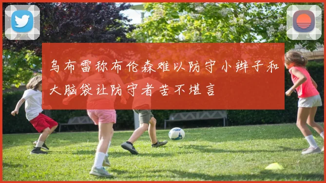 乌布雷称布伦森难以防守小辫子和大脑袋让防守者苦不堪言
